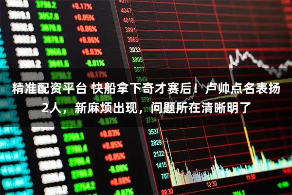 精准配资平台 快船拿下奇才赛后！卢帅点名表扬2人，新麻烦出现，问题所在清晰明了