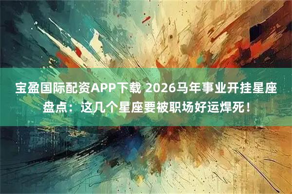 宝盈国际配资APP下载 2026马年事业开挂星座盘点：这几个星座要被职场好运焊死！