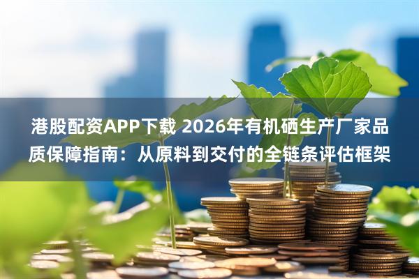 港股配资APP下载 2026年有机硒生产厂家品质保障指南：从原料到交付的全链条评估框架