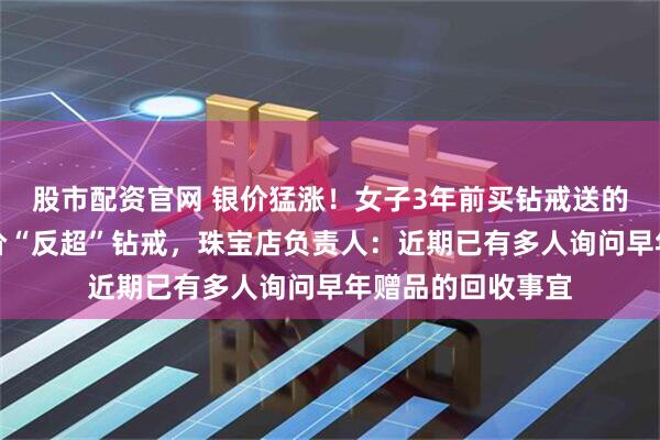 股市配资官网 银价猛涨！女子3年前买钻戒送的足银保温杯，身价“反超”钻戒，珠宝店负责人：近期已有多人询问早年赠品的回收事宜