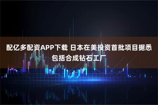 配亿多配资APP下载 日本在美投资首批项目据悉包括合成钻石工厂
