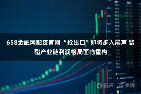 658金融网配资官网 “抢出口”即将步入尾声 聚酯产业链利润格局面临重构