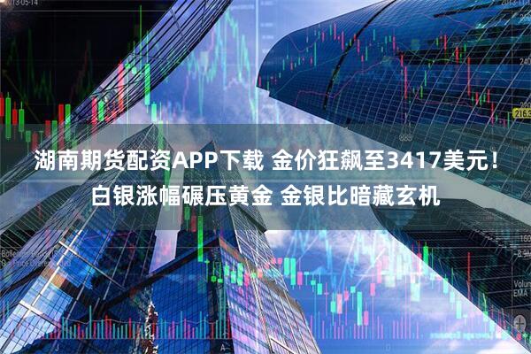湖南期货配资APP下载 金价狂飙至3417美元！白银涨幅碾压黄金 金银比暗藏玄机