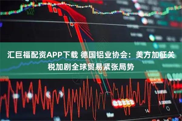 汇巨福配资APP下载 德国铝业协会：美方加征关税加剧全球贸易紧张局势