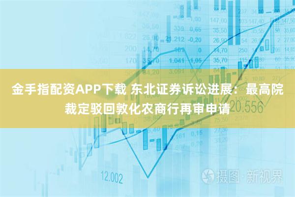 金手指配资APP下载 东北证券诉讼进展：最高院裁定驳回敦化农商行再审申请