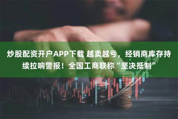 炒股配资开户APP下载 越卖越亏，经销商库存持续拉响警报！全国工商联称“坚决抵制”