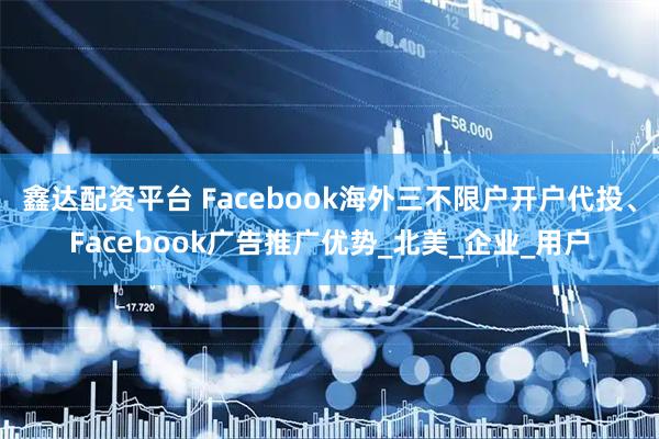 鑫达配资平台 Facebook海外三不限户开户代投、Facebook广告推广优势_北美_企业_用户