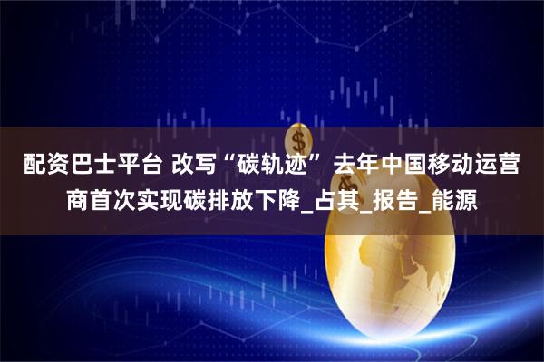 配资巴士平台 改写“碳轨迹” 去年中国移动运营商首次实现碳排放下降_占其_报告_能源