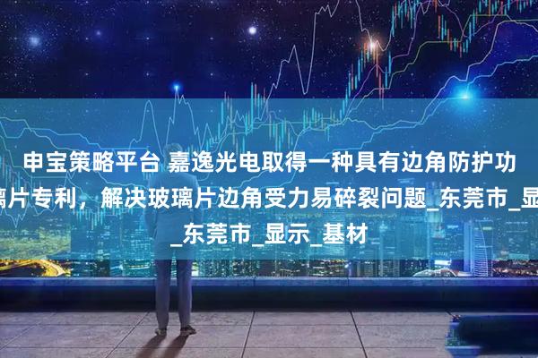 申宝策略平台 嘉逸光电取得一种具有边角防护功能的玻璃片专利，解决玻璃片边角受力易碎裂问题_东莞市_显示_基材