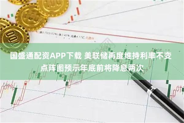 国盛通配资APP下载 美联储再度维持利率不变 点阵图预示年底前将降息两次