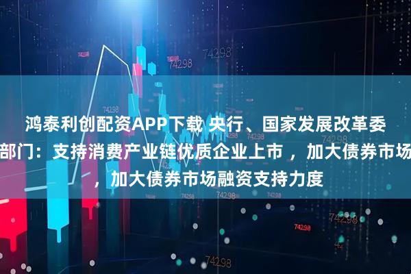 鸿泰利创配资APP下载 央行、国家发展改革委、财政部等六部门：支持消费产业链优质企业上市 ，加大债券市场融资支持力度