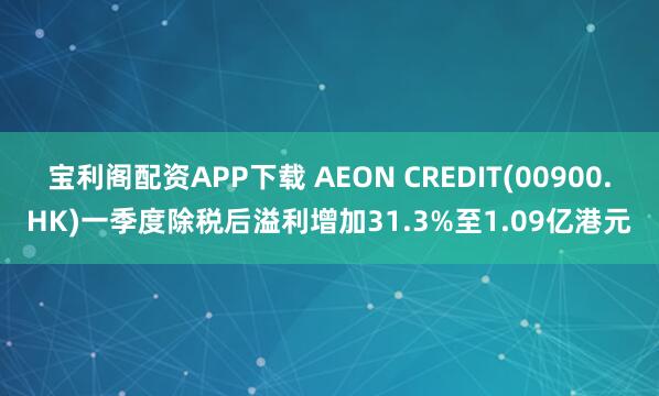 宝利阁配资APP下载 AEON CREDIT(00900.HK)一季度除税后溢利增加31.3%至1.09亿港元