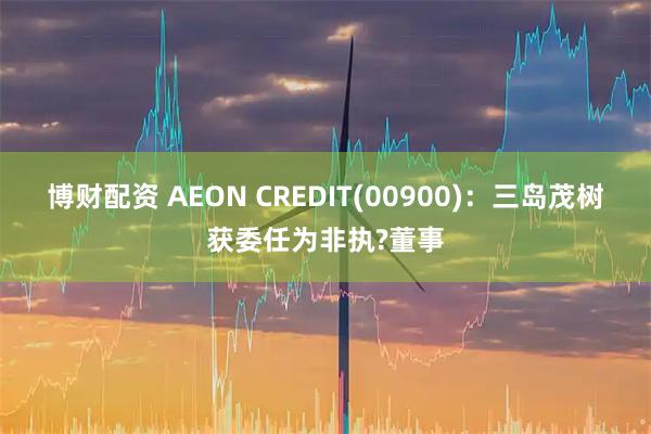 博财配资 AEON CREDIT(00900)：三岛茂树获委任为非执?董事