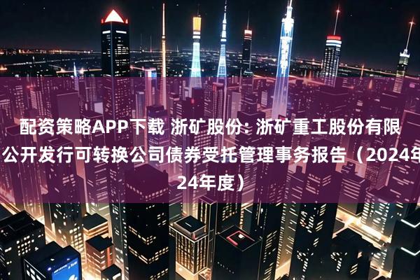 配资策略APP下载 浙矿股份: 浙矿重工股份有限公司公开发行可转换公司债券受托管理事务报告（2024年度）