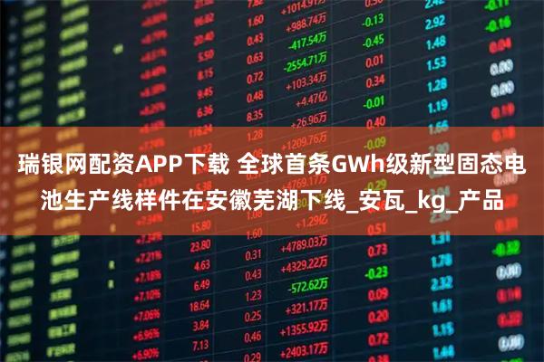 瑞银网配资APP下载 全球首条GWh级新型固态电池生产线样件在安徽芜湖下线_安瓦_kg_产品