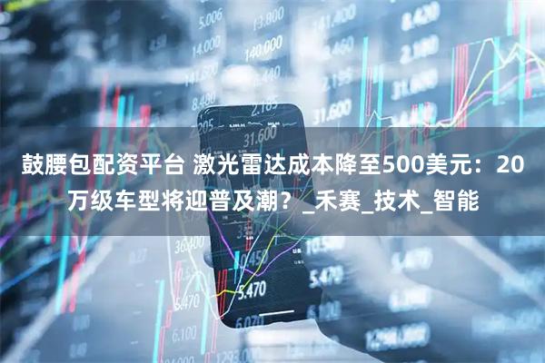 鼓腰包配资平台 激光雷达成本降至500美元：20万级车型将迎普及潮？_禾赛_技术_智能