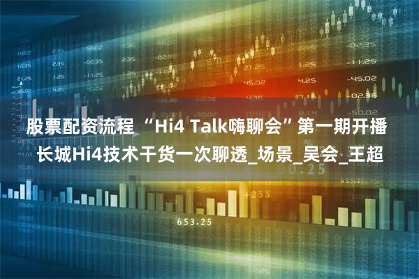 股票配资流程 “Hi4 Talk嗨聊会”第一期开播 长城Hi4技术干货一次聊透_场景_吴会_王超
