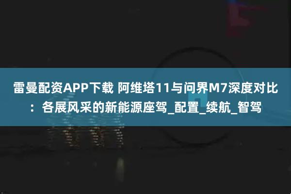 雷曼配资APP下载 阿维塔11与问界M7深度对比：各展风采的新能源座驾_配置_续航_智驾