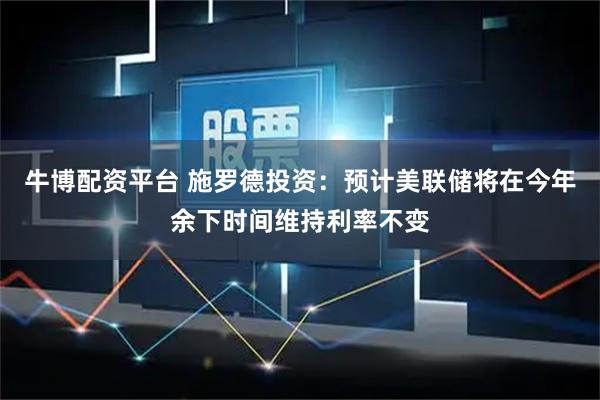 牛博配资平台 施罗德投资：预计美联储将在今年余下时间维持利率不变