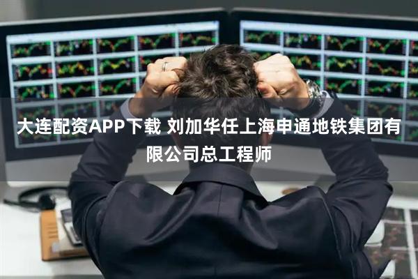 大连配资APP下载 刘加华任上海申通地铁集团有限公司总工程师