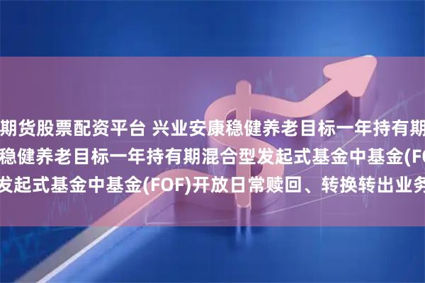 期货股票配资平台 兴业安康稳健养老目标一年持有期混合(FOF): 兴业安康稳健养老目标一年持有期混合型发起式基金中基金(FOF)开放日常赎回、转换转出业务的公告