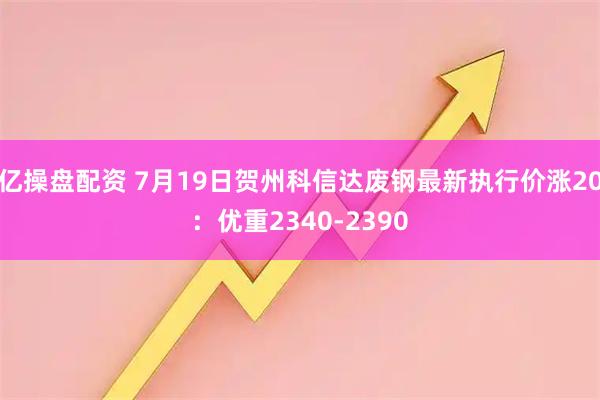 亿操盘配资 7月19日贺州科信达废钢最新执行价涨20：优重2340-2390