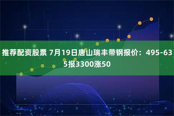 推荐配资股票 7月19日唐山瑞丰带钢报价：495-635报3300涨50