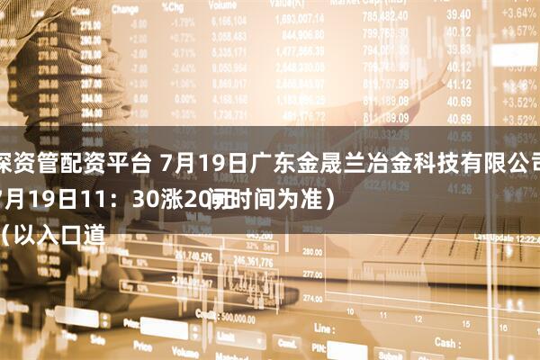 深资管配资平台 7月19日广东金晟兰冶金科技有限公司
7月19日11：30涨20元
（以入口道闸时间为准）