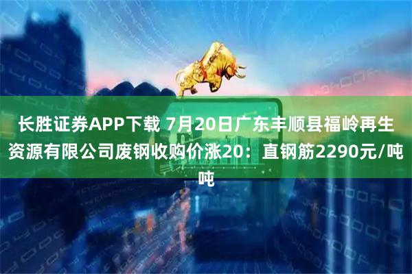长胜证券APP下载 7月20日广东丰顺县福岭再生资源有限公司废钢收购价涨20：直钢筋2290元/吨