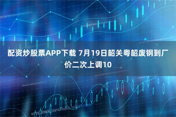配资炒股票APP下载 7月19日韶关粤韶废钢到厂价二次上调10