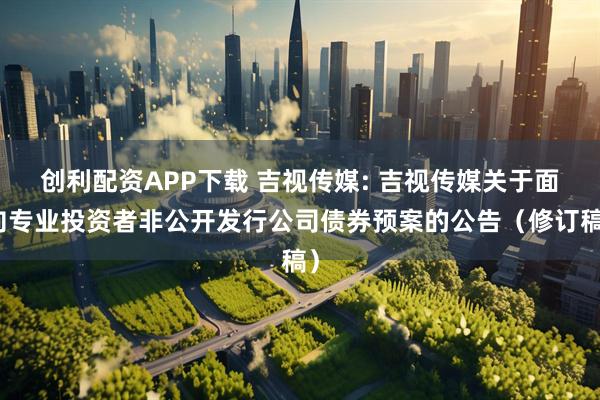创利配资APP下载 吉视传媒: 吉视传媒关于面向专业投资者非公开发行公司债券预案的公告（修订稿）