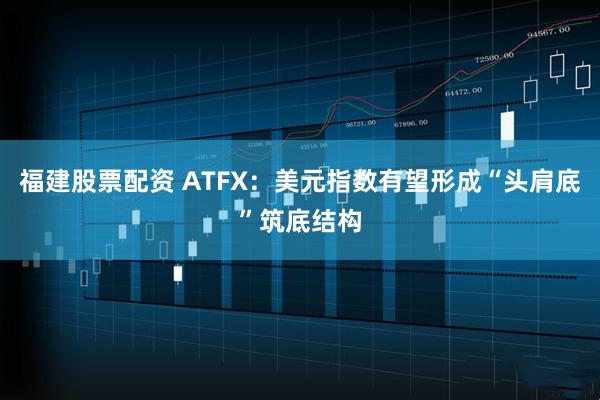 福建股票配资 ATFX：美元指数有望形成“头肩底”筑底结构