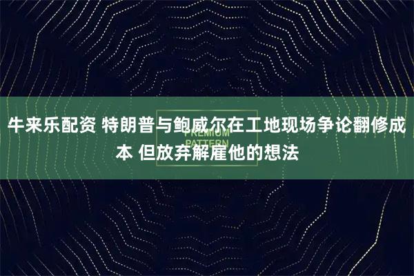牛来乐配资 特朗普与鲍威尔在工地现场争论翻修成本 但放弃解雇他的想法