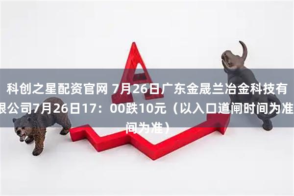科创之星配资官网 7月26日广东金晟兰冶金科技有限公司7月26日17：00跌10元（以入口道闸时间为准）