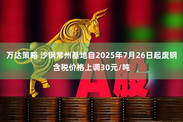 万达策略 沙钢常州基地自2025年7月26日起废钢含税价格上调30元/吨