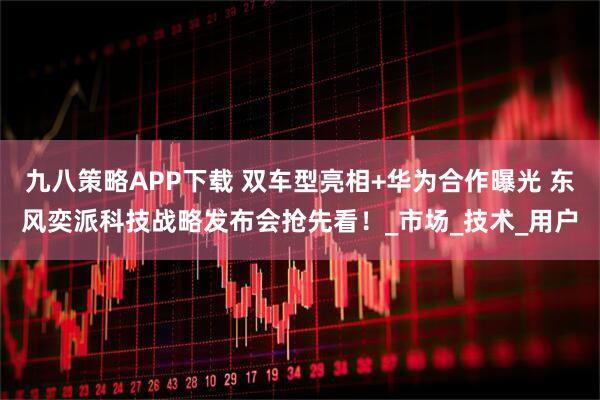 九八策略APP下载 双车型亮相+华为合作曝光 东风奕派科技战略发布会抢先看！_市场_技术_用户