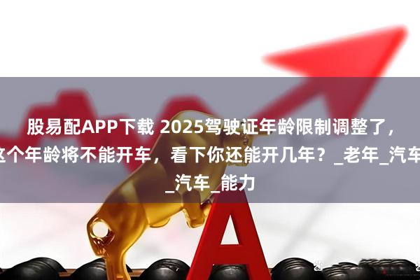 股易配APP下载 2025驾驶证年龄限制调整了，超过这个年龄将不能开车，看下你还能开几年？_老年_汽车_能力