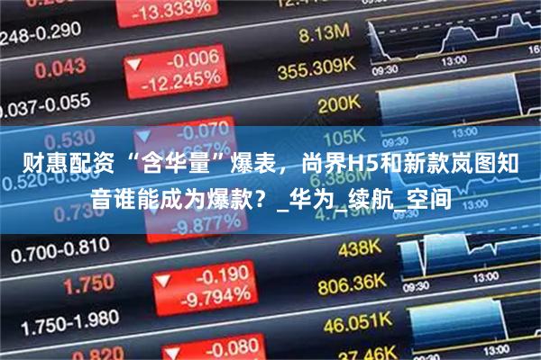 财惠配资 “含华量”爆表，尚界H5和新款岚图知音谁能成为爆款？_华为_续航_空间