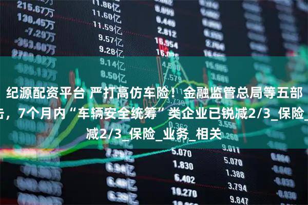 纪源配资平台 严打高仿车险！金融监管总局等五部门重拳出击，7个月内“车辆安全统筹”类企业已锐减2/3_保险_业务_相关