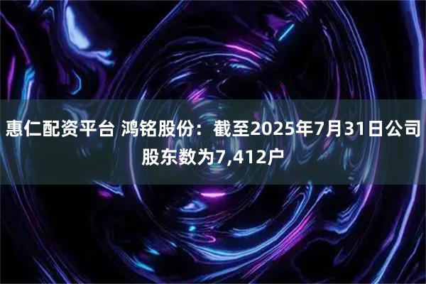 惠仁配资平台 鸿铭股份：截至2025年7月31日公司股东数为7,412户