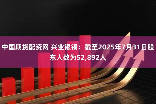 中国期货配资网 兴业银锡：截至2025年7月31日股东人数为52,892人