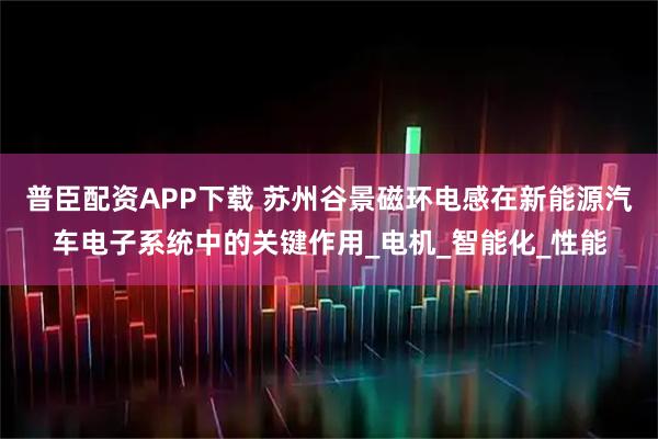 普臣配资APP下载 苏州谷景磁环电感在新能源汽车电子系统中的关键作用_电机_智能化_性能