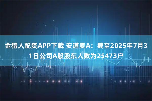 金猎人配资APP下载 安道麦A：截至2025年7月31日公司A股股东人数为25473户