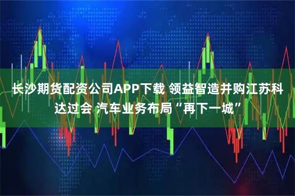 长沙期货配资公司APP下载 领益智造并购江苏科达过会 汽车业务布局“再下一城”