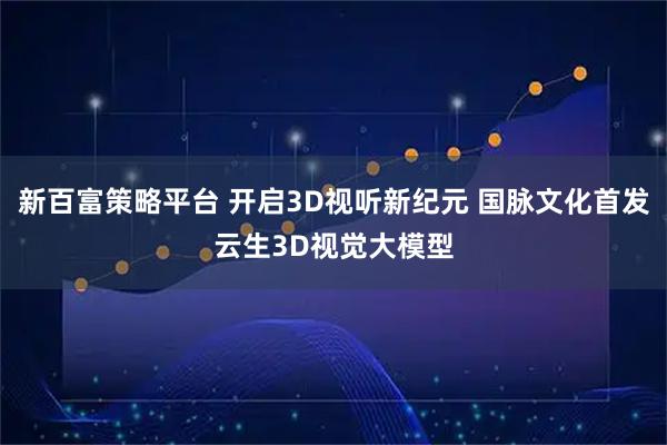 新百富策略平台 开启3D视听新纪元 国脉文化首发云生3D视觉大模型