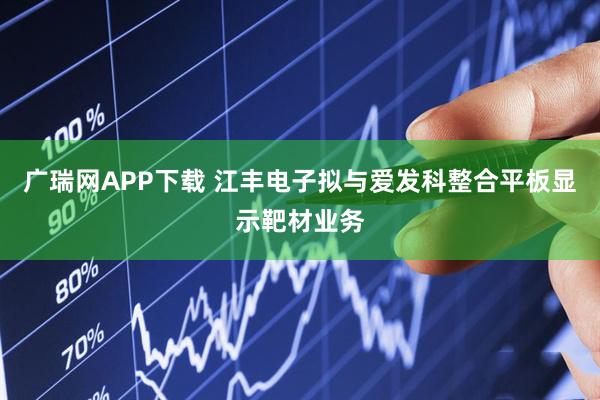 广瑞网APP下载 江丰电子拟与爱发科整合平板显示靶材业务