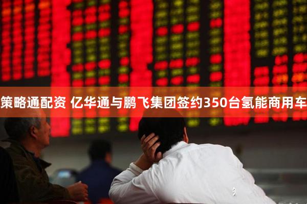 策略通配资 亿华通与鹏飞集团签约350台氢能商用车