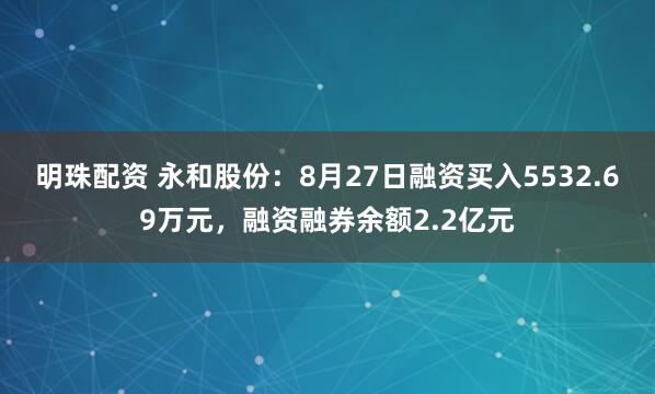 明珠配资 永和股份：8月27日融资买入5532.69万元，融资融券余额2.2亿元