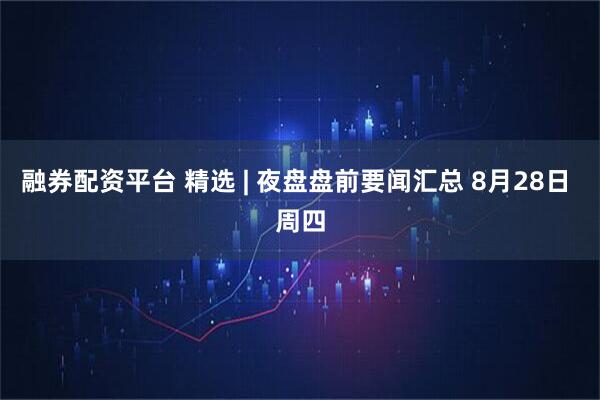 融券配资平台 精选 | 夜盘盘前要闻汇总 8月28日 周四