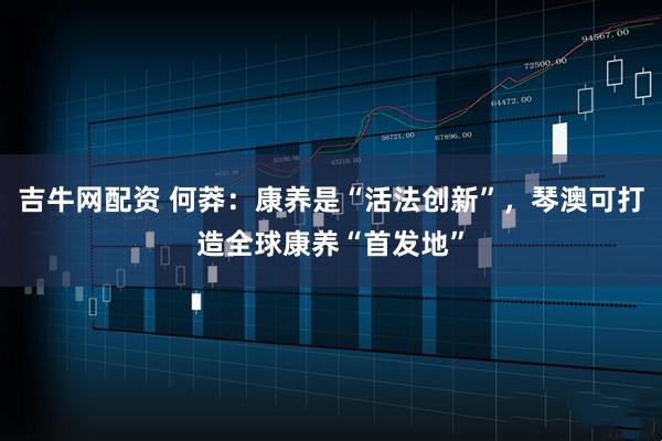 吉牛网配资 何莽:康养是“活法创新”,琴澳可打造全球康养“首发地”